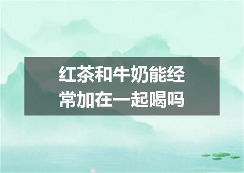 红茶和牛奶能经常加在一起喝吗