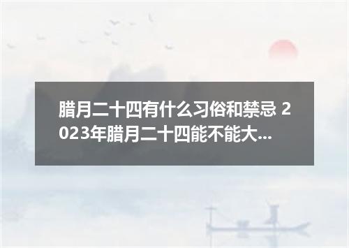 腊月二十四有什么习俗和禁忌 2023年腊月二十四能不能大扫除