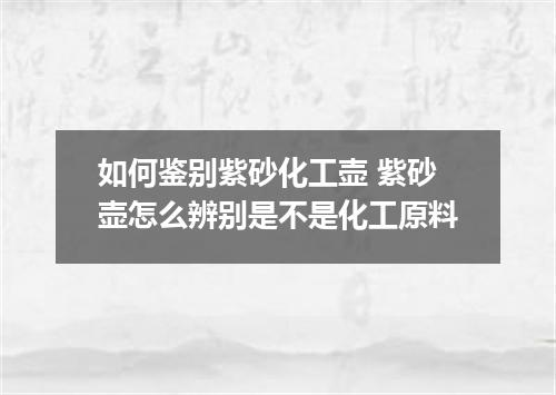 如何鉴别紫砂化工壶 紫砂壶怎么辨别是不是化工原料