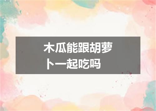 木瓜能跟胡萝卜一起吃吗