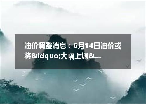 油价调整消息：6月14日油价或将&ldquo;大幅上调&rdquo;上涨多少 -今日热点