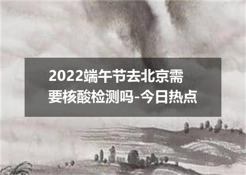 2022端午节去北京需要核酸检测吗-今日热点