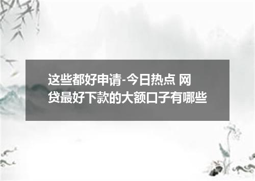 这些都好申请-今日热点 网贷最好下款的大额口子有哪些