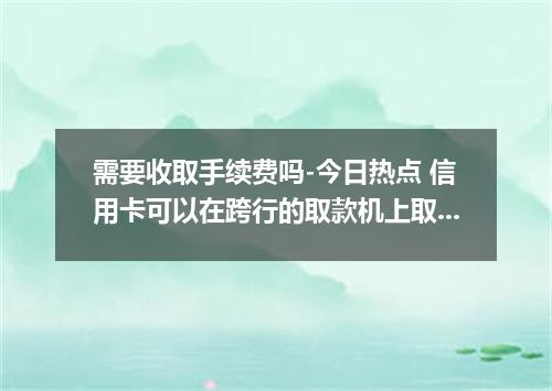 需要收取手续费吗-今日热点 信用卡可以在跨行的取款机上取钱吗