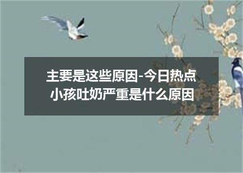 主要是这些原因-今日热点 小孩吐奶严重是什么原因