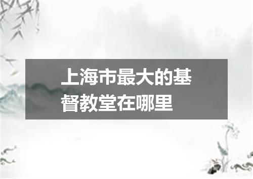 上海市最大的基督教堂在哪里