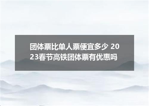 团体票比单人票便宜多少 2023春节高铁团体票有优惠吗