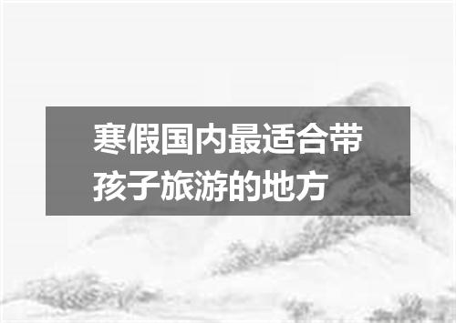 寒假国内最适合带孩子旅游的地方
