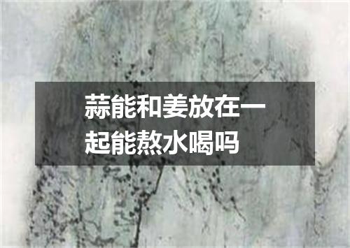 蒜能和姜放在一起能熬水喝吗