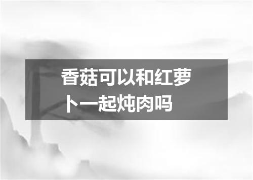 香菇可以和红萝卜一起炖肉吗