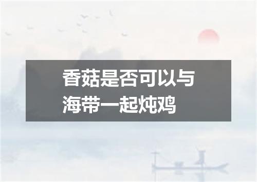 香菇是否可以与海带一起炖鸡