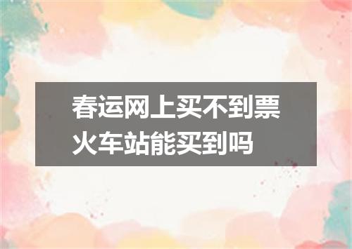 春运网上买不到票火车站能买到吗