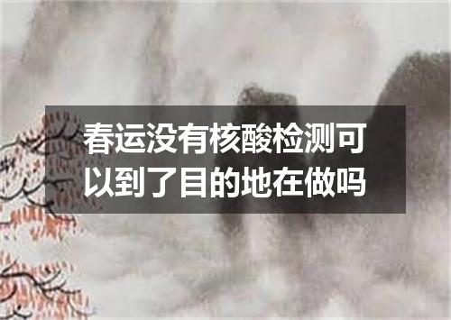 春运没有核酸检测可以到了目的地在做吗