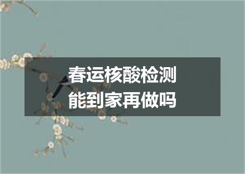 春运核酸检测能到家再做吗