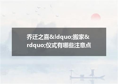乔迁之喜&ldquo;搬家&rdquo;仪式有哪些注意点