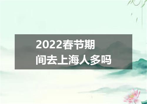 2022春节期间去上海人多吗