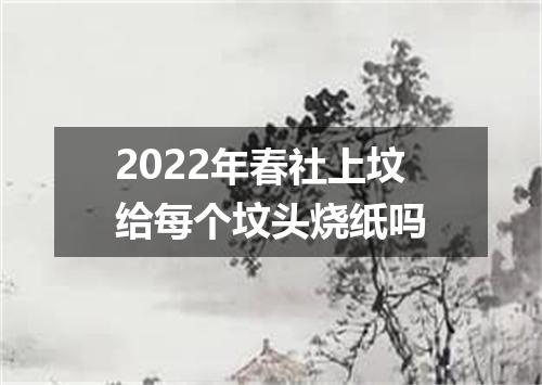 2022年春社上坟给每个坟头烧纸吗