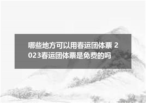 哪些地方可以用春运团体票 2023春运团体票是免费的吗