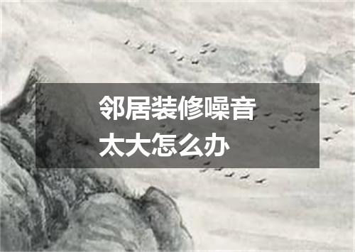 邻居装修噪音太大怎么办