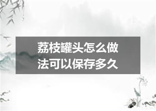 荔枝罐头怎么做法可以保存多久