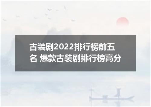 古装剧2022排行榜前五名 爆款古装剧排行榜高分