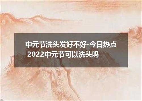 中元节洗头发好不好-今日热点 2022中元节可以洗头吗
