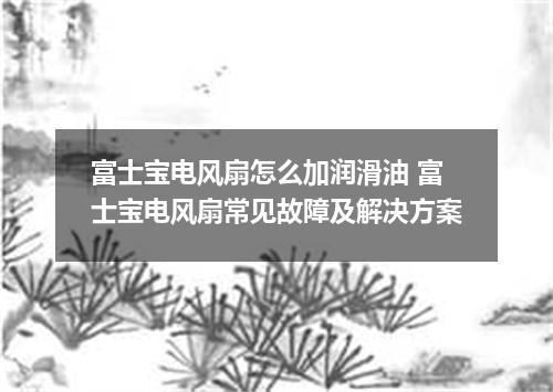 富士宝电风扇怎么加润滑油 富士宝电风扇常见故障及解决方案