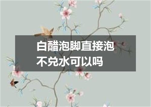 白醋泡脚直接泡不兑水可以吗