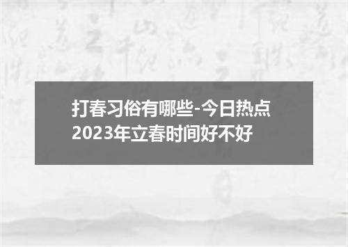 打春习俗有哪些-今日热点 2023年立春时间好不好