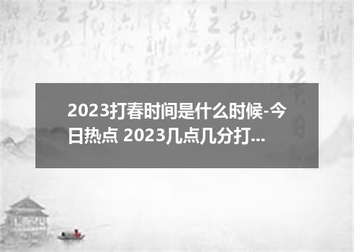 2023打春时间是什么时候-今日热点 2023几点几分打春
