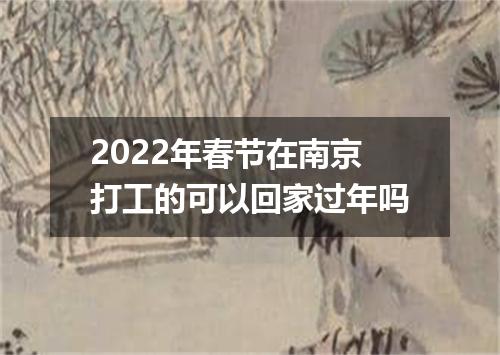 2022年春节在南京打工的可以回家过年吗