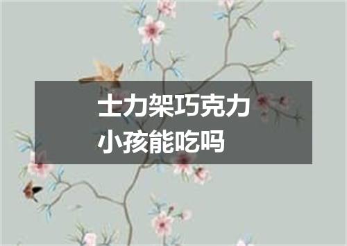 士力架巧克力小孩能吃吗