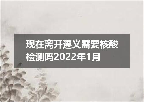 现在离开遵义需要核酸检测吗2022年1月