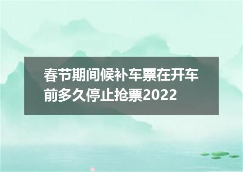 春节期间候补车票在开车前多久停止抢票2022