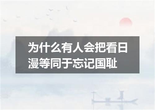 为什么有人会把看日漫等同于忘记国耻