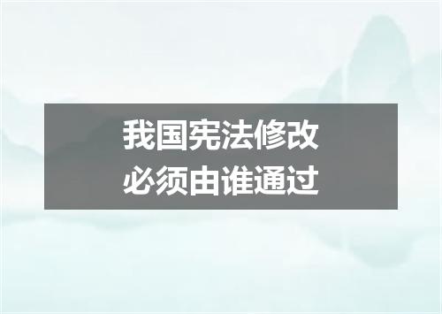 我国宪法修改必须由谁通过