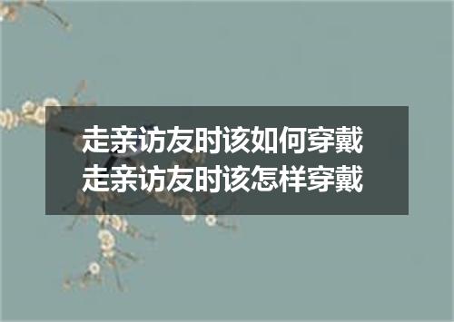 走亲访友时该如何穿戴 走亲访友时该怎样穿戴