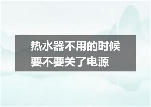 热水器不用的时候要不要关了电源