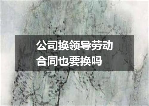 公司换领导劳动合同也要换吗