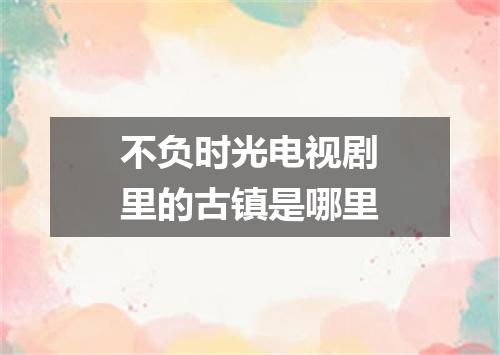 不负时光电视剧里的古镇是哪里
