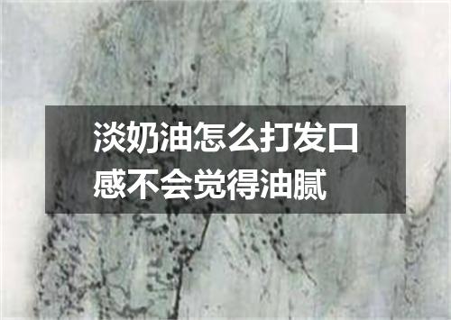淡奶油怎么打发口感不会觉得油腻