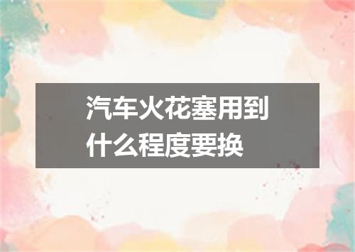 汽车火花塞用到什么程度要换