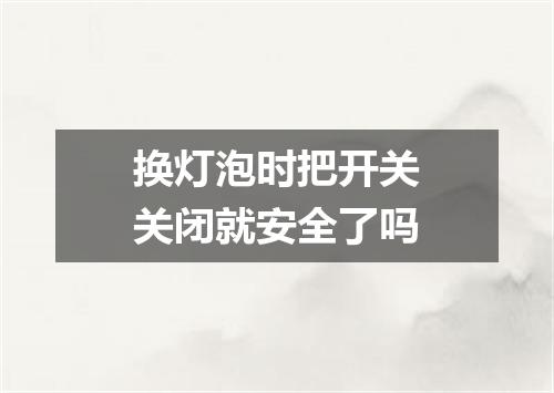 换灯泡时把开关关闭就安全了吗