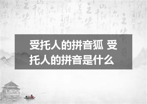 受托人的拼音狐 受托人的拼音是什么
