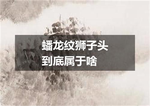 蟠龙纹狮子头到底属于啥