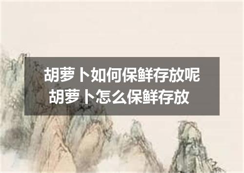 胡萝卜如何保鲜存放呢 胡萝卜怎么保鲜存放
