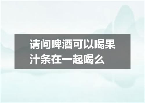请问啤酒可以喝果汁条在一起喝么