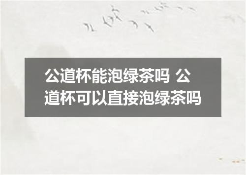 公道杯能泡绿茶吗 公道杯可以直接泡绿茶吗