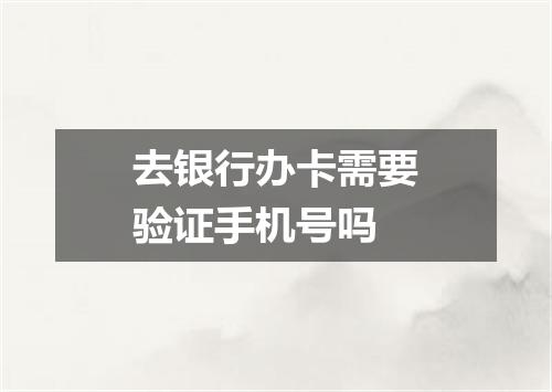 去银行办卡需要验证手机号吗