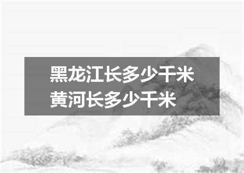 黑龙江长多少千米黄河长多少千米